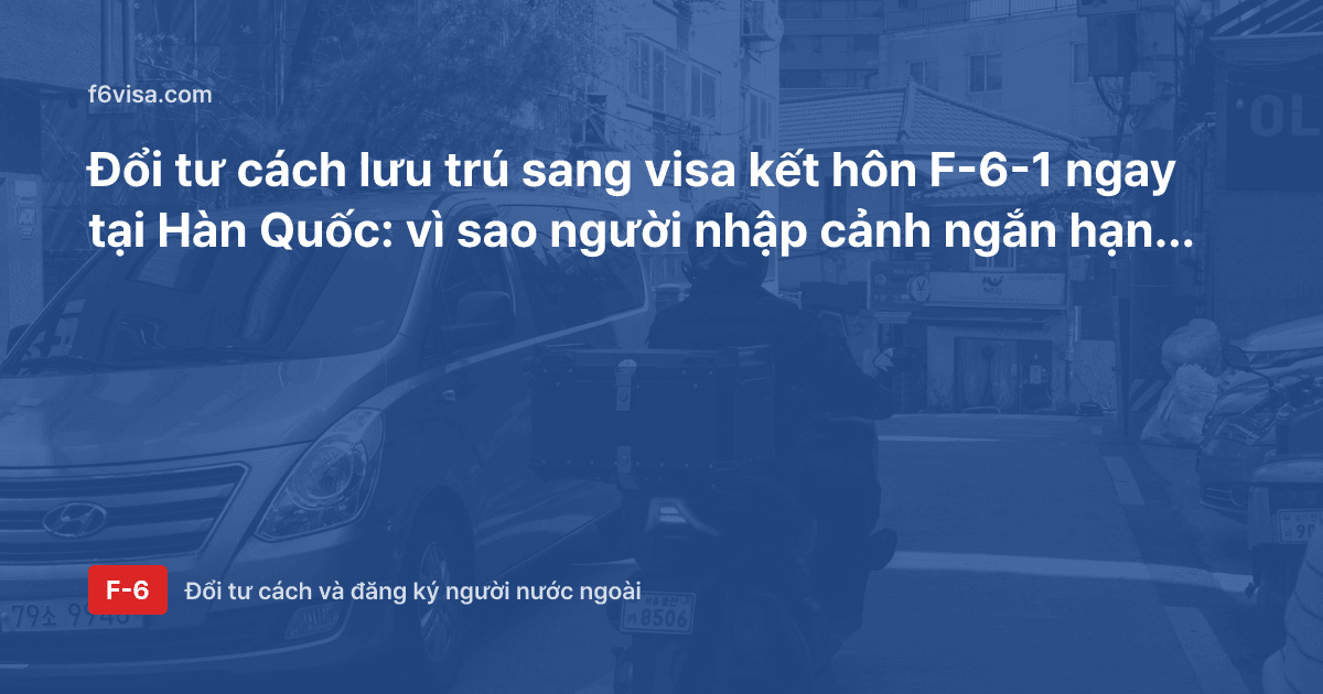 Đổi tư cách lưu trú sang visa kết hôn F-6-1 ngay tại Hàn Quốc: vì sao người nhập cảnh ngắn hạn phải xuất cảnh trước?